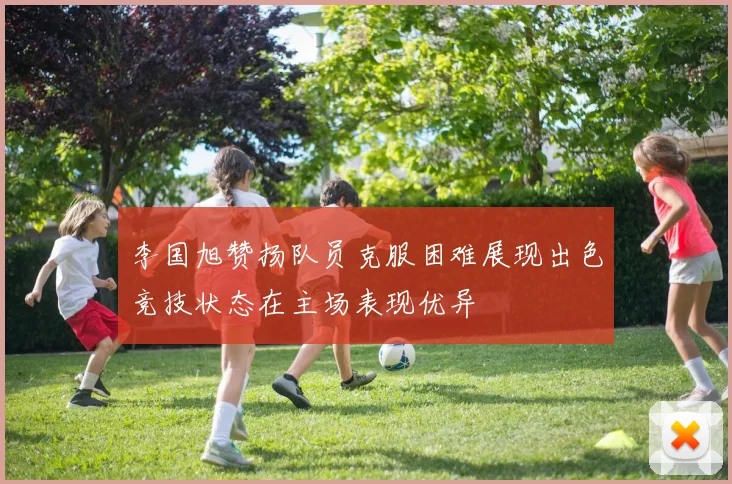 李国旭赞扬队员克服困难展现出色竞技状态在主场表现优异
