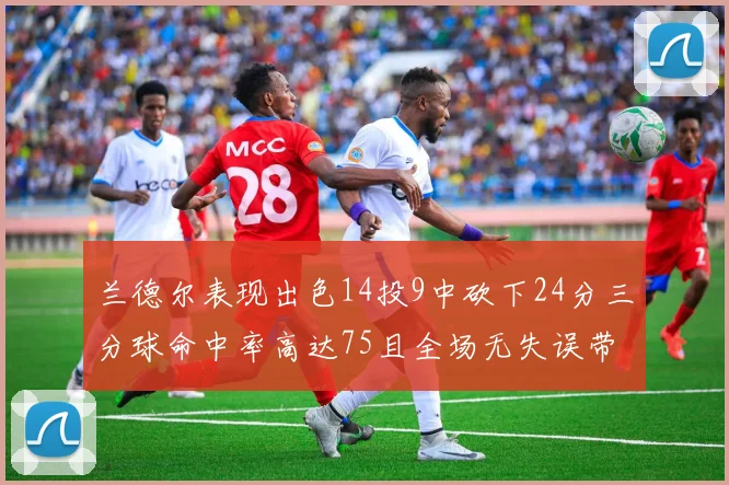 兰德尔表现出色14投9中砍下24分三分球命中率高达75且全场无失误带领球队获胜
