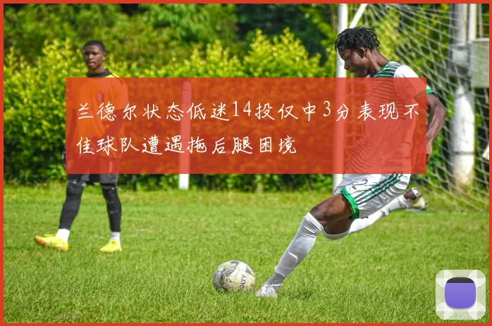 兰德尔状态低迷14投仅中3分表现不佳球队遭遇拖后腿困境