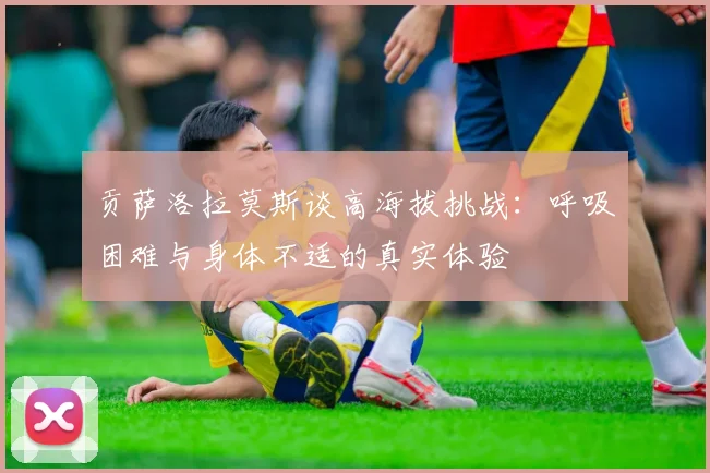 贡萨洛拉莫斯谈高海拔挑战：呼吸困难与身体不适的真实体验