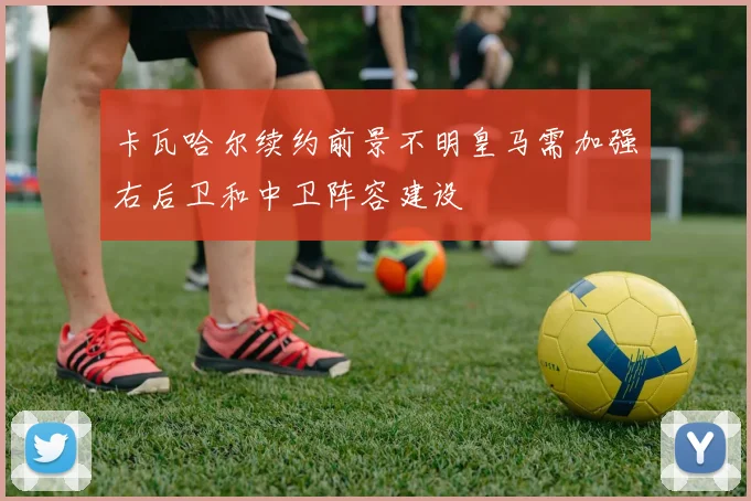 卡瓦哈尔续约前景不明皇马需加强右后卫和中卫阵容建设