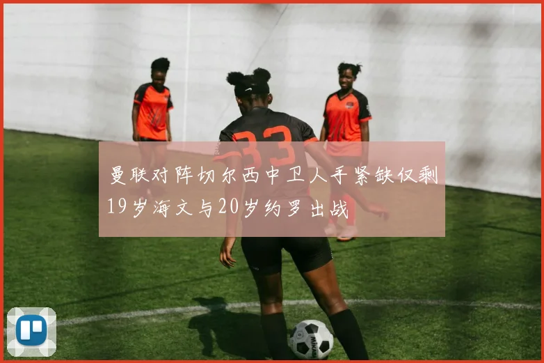 曼联对阵切尔西中卫人手紧缺仅剩19岁海文与20岁约罗出战