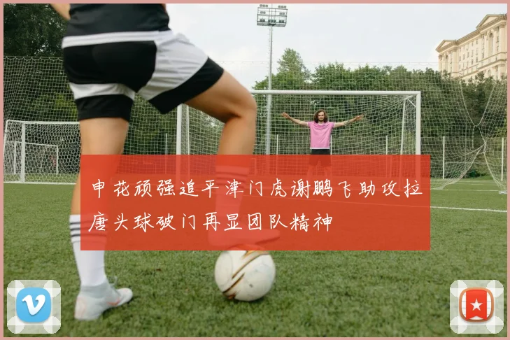 申花顽强追平津门虎谢鹏飞助攻拉唐头球破门再显团队精神