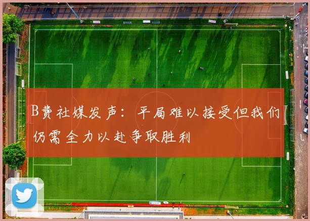 B费社媒发声：平局难以接受但我们仍需全力以赴争取胜利