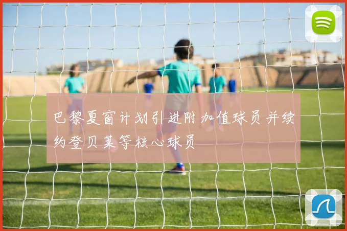 巴黎夏窗计划引进附加值球员并续约登贝莱等核心球员