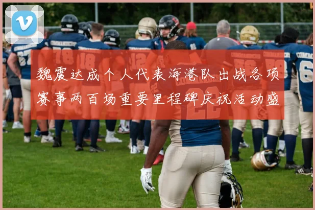 魏震达成个人代表海港队出战各项赛事两百场重要里程碑庆祝活动盛况回顾